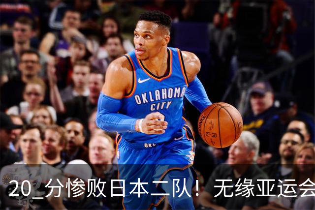 20 分惨败日本二队！无缘亚运会决赛，中国男篮正在被全面甩开
